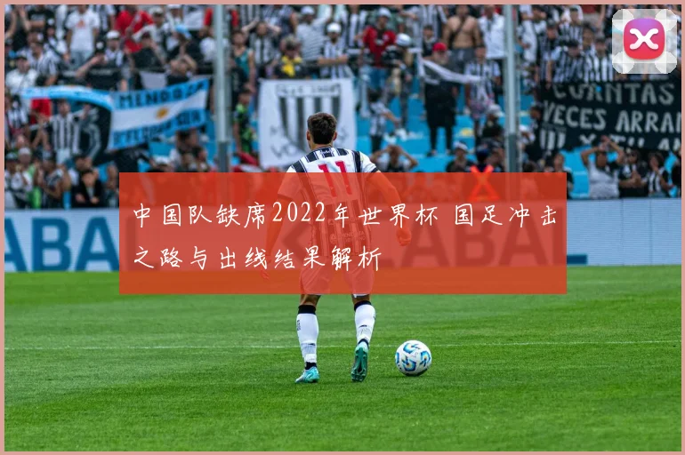 中国队缺席2022年世界杯 国足冲击之路与出线结果解析
