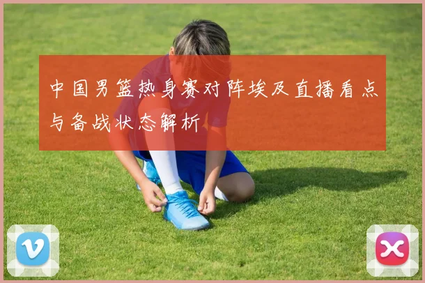 中国男篮热身赛对阵埃及直播看点与备战状态解析