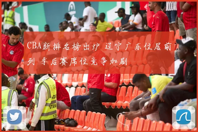 CBA新排名榜出炉 辽宁广东位居前列 季后赛席位竞争加剧