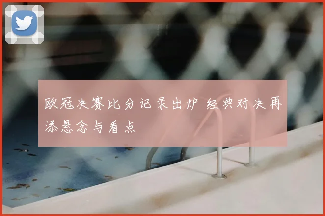 欧冠决赛比分记录出炉 经典对决再添悬念与看点