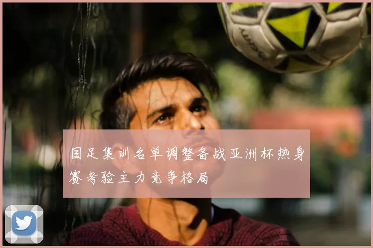 国足集训名单调整备战亚洲杯热身赛考验主力竞争格局