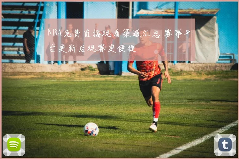 NBA免费直播观看渠道汇总 赛事平台更新后观赛更便捷
