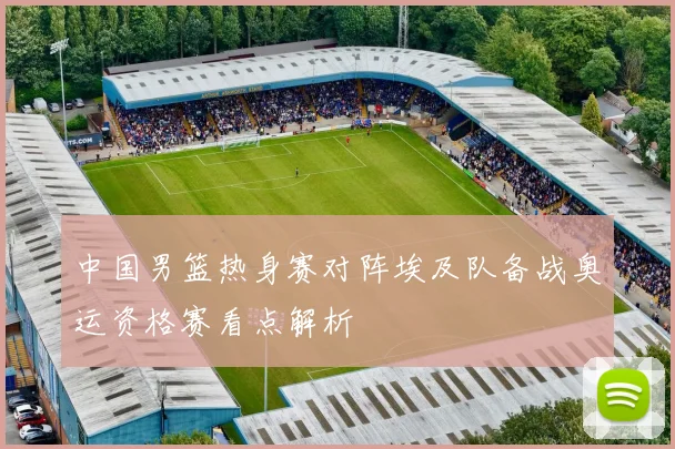 中国男篮热身赛对阵埃及队备战奥运资格赛看点解析