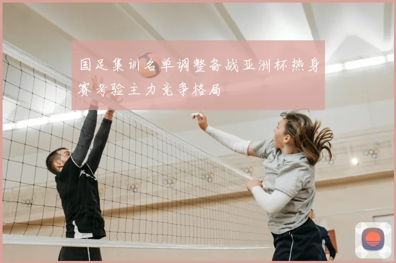 国足集训名单调整备战亚洲杯热身赛考验主力竞争格局