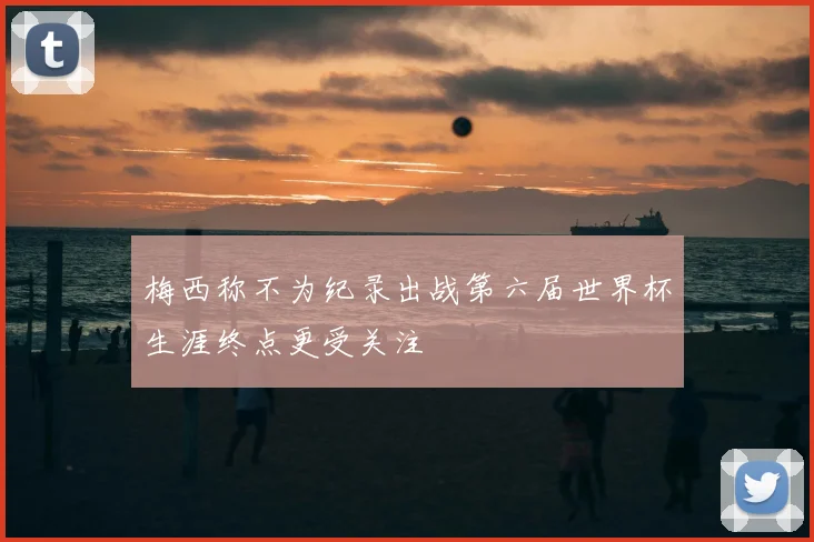 梅西称不为纪录出战第六届世界杯生涯终点更受关注