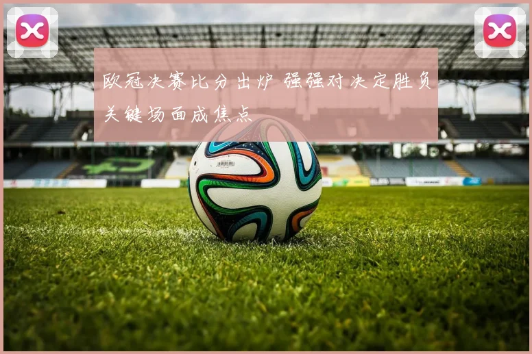 欧冠决赛比分出炉 强强对决定胜负关键场面成焦点