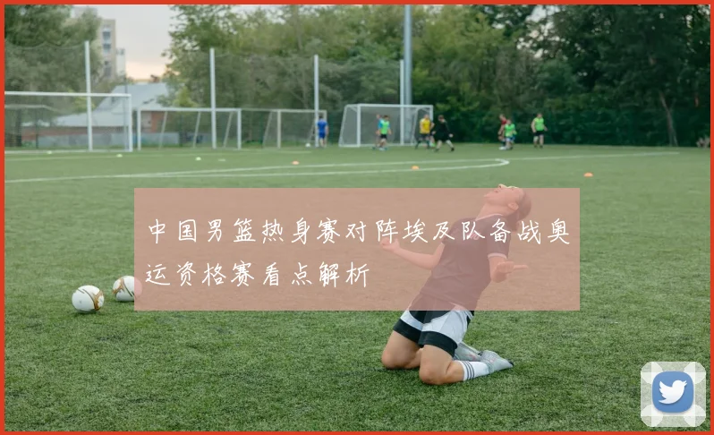 中国男篮热身赛对阵埃及队备战奥运资格赛看点解析