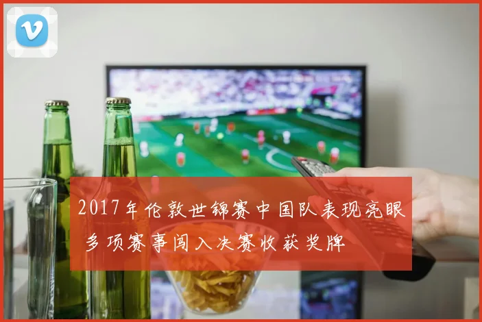 2017年伦敦世锦赛中国队表现亮眼 多项赛事闯入决赛收获奖牌