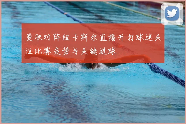 曼联对阵纽卡斯尔直播开打球迷关注比赛走势与关键进球