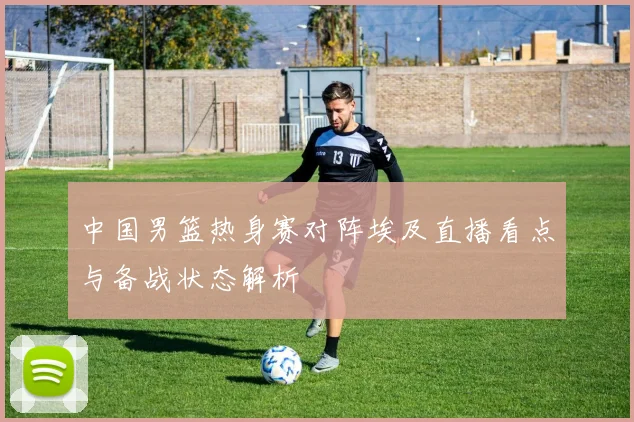 中国男篮热身赛对阵埃及直播看点与备战状态解析