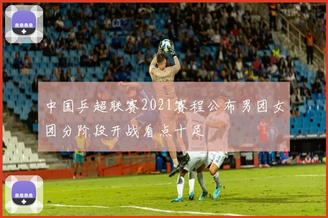 中国乒超联赛2021赛程公布男团女团分阶段开战看点十足