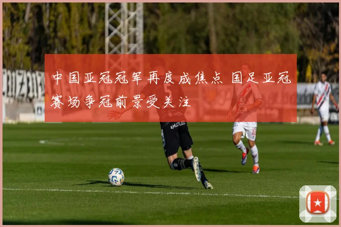 中国亚冠冠军再度成焦点 国足亚冠赛场争冠前景受关注