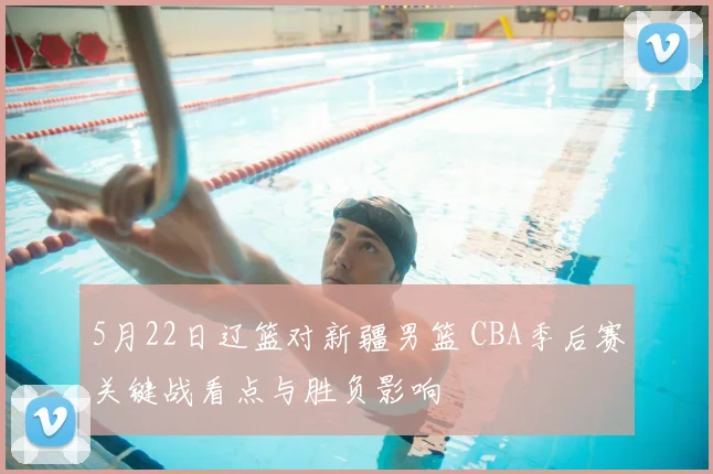 5月22日辽篮对新疆男篮 CBA季后赛关键战看点与胜负影响
