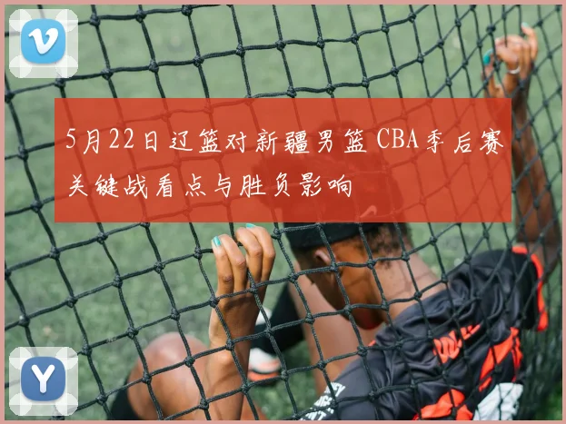 5月22日辽篮对新疆男篮 CBA季后赛关键战看点与胜负影响