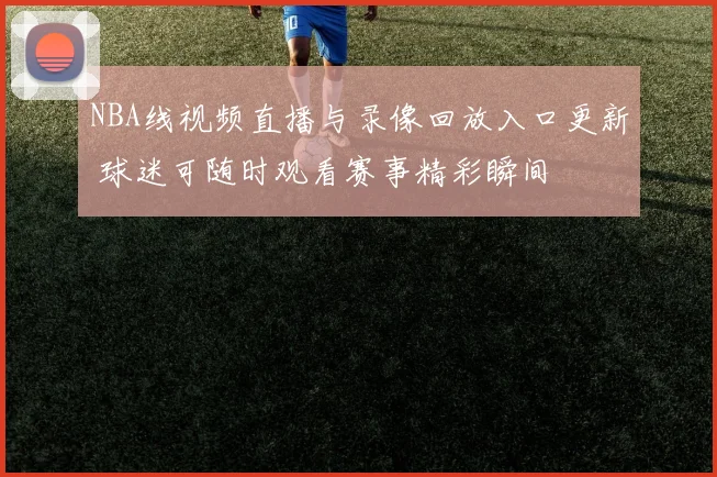 NBA线视频直播与录像回放入口更新 球迷可随时观看赛事精彩瞬间