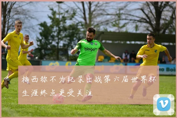 梅西称不为纪录出战第六届世界杯生涯终点更受关注